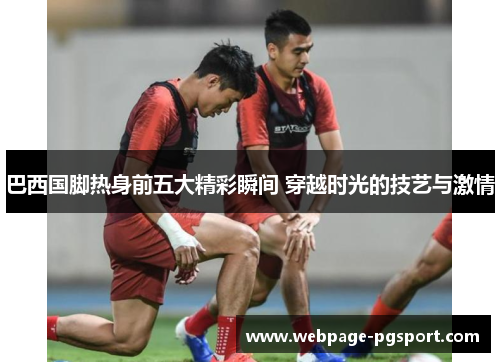 巴西国脚热身前五大精彩瞬间 穿越时光的技艺与激情