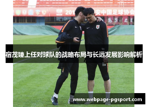 宿茂臻上任对球队的战略布局与长远发展影响解析