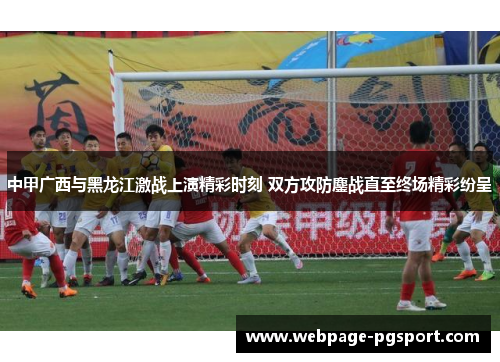 中甲广西与黑龙江激战上演精彩时刻 双方攻防鏖战直至终场精彩纷呈